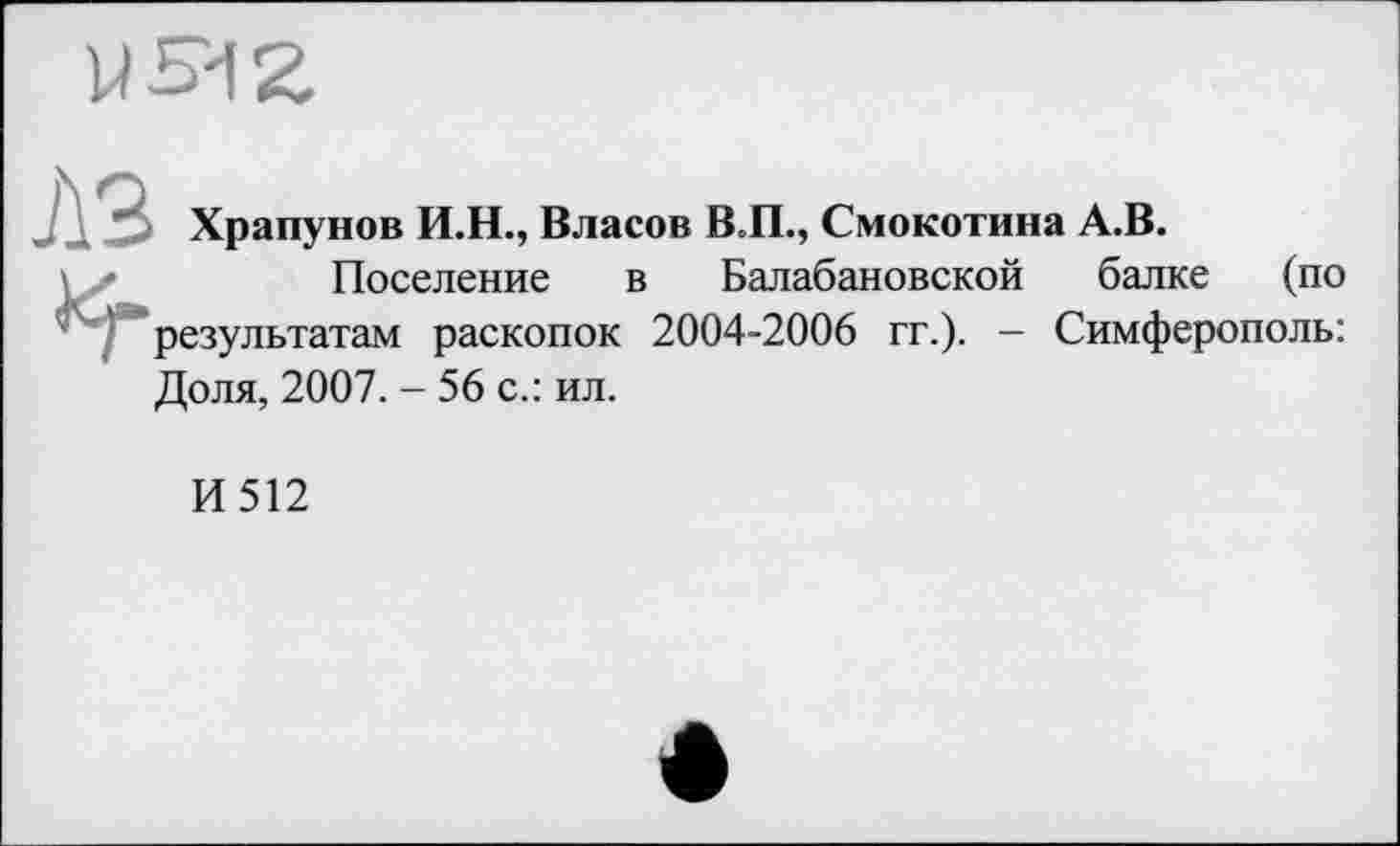 ﻿Храпунов И.Н., Власов В.П., Смокотина А.В.
Поселение в Балабановской балке (по результатам раскопок 2004-2006 гг.). — Симферополь: Доля, 2007. - 56 с.: ил.
И512